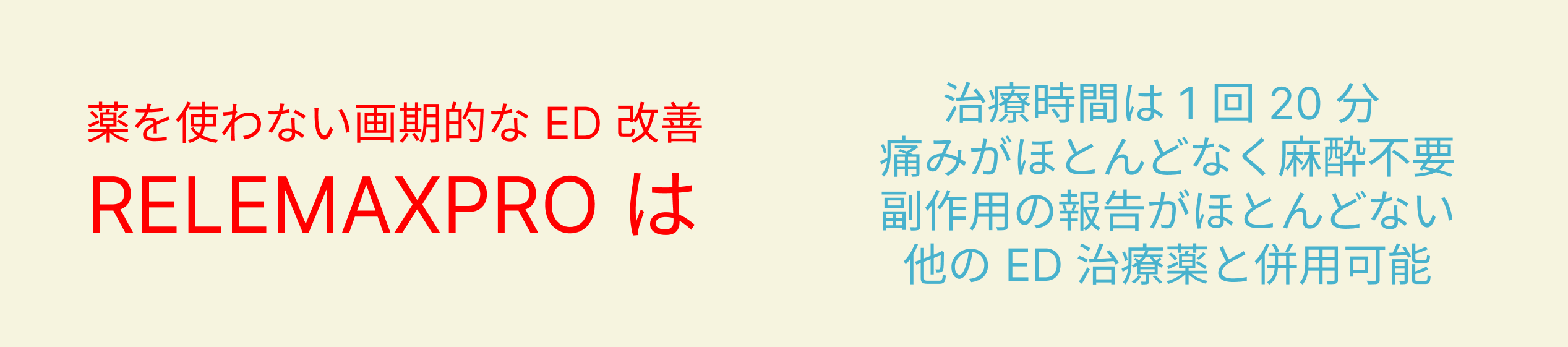薬を使わない画期的なED改善 RELEMAXPRO は 治療時間は1回20分 痛みがほとんどなく麻酔不要 副作用の報告がほとんどない 他のED治療薬と併用可能